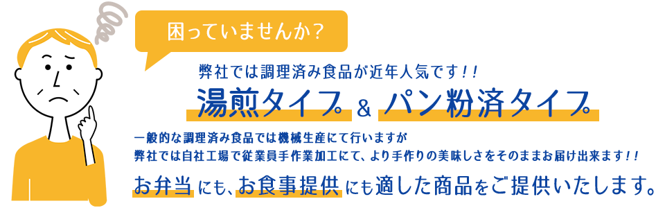 困っていませんか？弊社では調理済み食品が近年人気です！！湯銭タイプ＆パン粉済タイプ 一般的な調理済み食品では機械生産にて行いますが弊社では自社工場で従業員手作業加工にて、より手作りの美味しさをそのままお届け出来ます！！お弁当にも、お食事提供にも適した商品をご提供いたします。