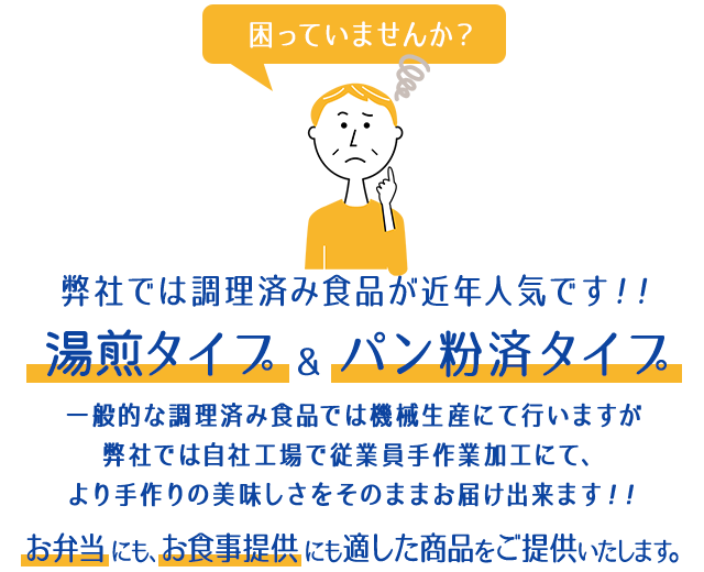 困っていませんか？弊社では調理済み食品が近年人気です！！湯銭タイプ＆パン粉済タイプ 一般的な調理済み食品では機械生産にて行いますが弊社では自社工場で従業員手作業加工にて、より手作りの美味しさをそのままお届け出来ます！！お弁当にも、お食事提供にも適した商品をご提供いたします。